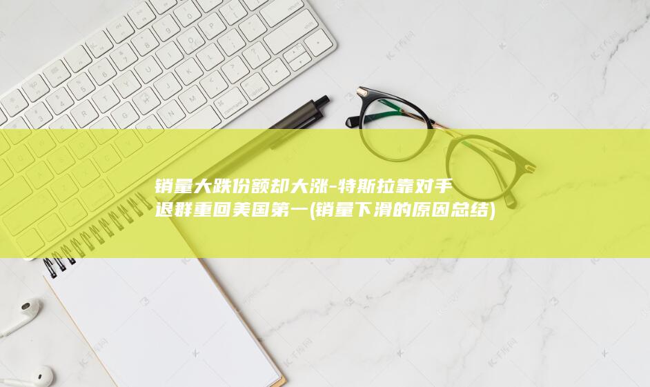 销量大跌份额却大涨-特斯拉靠对手退群重回美国第一 (销量下滑的原因总结)