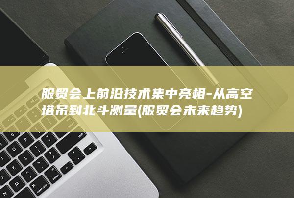 服贸会上前沿技术集中亮相-从高空塔吊到北斗测量 (服贸会未来趋势)
