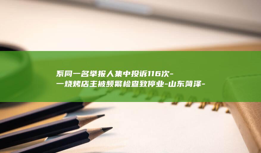 系同一名举报人集中投诉116次-一烧烤店主被频繁检查致停业-山东菏泽-已开展核查处理 (同一个人举报多次怎么处理)