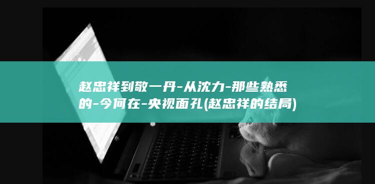 赵忠祥到敬一丹-从沈力-那些熟悉的-今何在-央视面孔 (赵忠祥的结局)