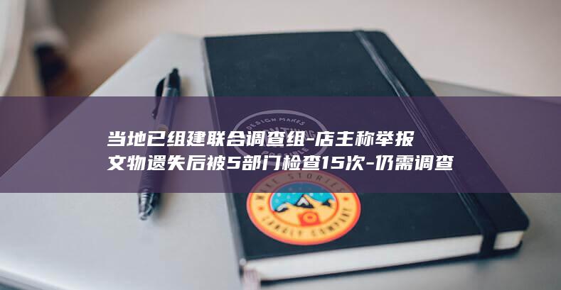 当地已组建联合调查组-店主称举报文物遗失后被5部门检查15次-仍需调查核实-山东文旅厅通报-疑似遗失文物初步认定为青花瓷器残片