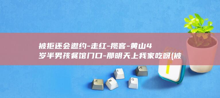 被拒还会邀约-走红-揽客-黄山4岁半男孩餐馆门口-那明天上我家吃呀 (被拒绝了还有必要联系吗)