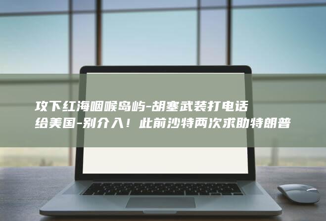 攻下红海咽喉岛屿-胡塞武装打电话给美国-别介入！此前沙特两次求助特朗普遭拒 (攻下红海咽喉的是谁)