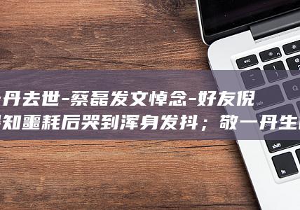 敬一丹去世-蔡磊发文悼念-好友倪萍得知噩耗后哭到浑身发抖；敬一丹生前最后动态是看望蔡磊-盼着她给我回消息-每天祈祷她能够挺过抢救 (敬一丹去世-)