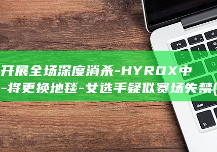 并开展全场深度消杀-HYROX中国-将更换地毯-女选手疑似赛场失禁 (全面开展)
