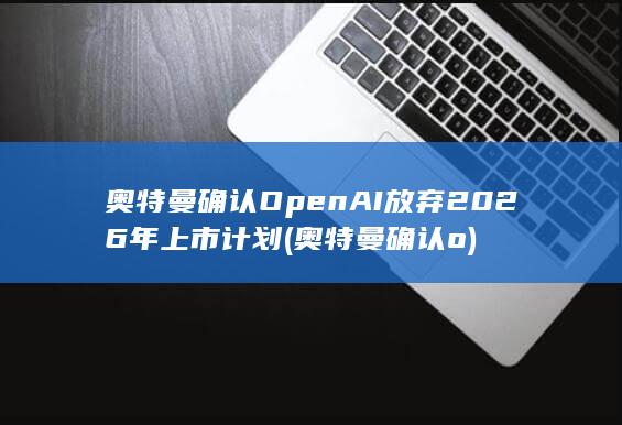 奥特曼确认OpenAI放弃2026年上市计划 (奥特曼确认o)