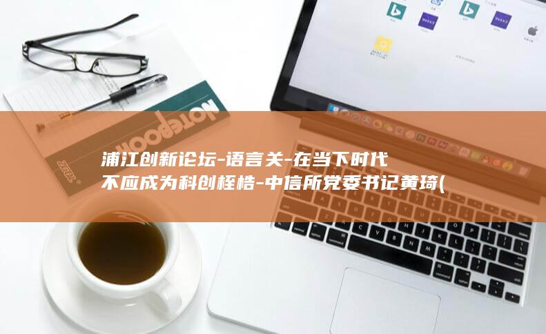 浦江创新论坛-语言关-在当下时代不应成为科创桎梏-中信所党委书记黄琦 (浦江创新论坛开幕式)