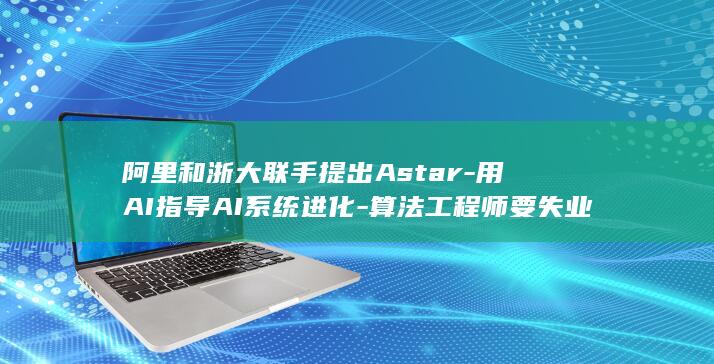 阿里和浙大联手提出Astar-用AI指导AI系统进化-算法工程师要失业了 (阿里和浙大联)