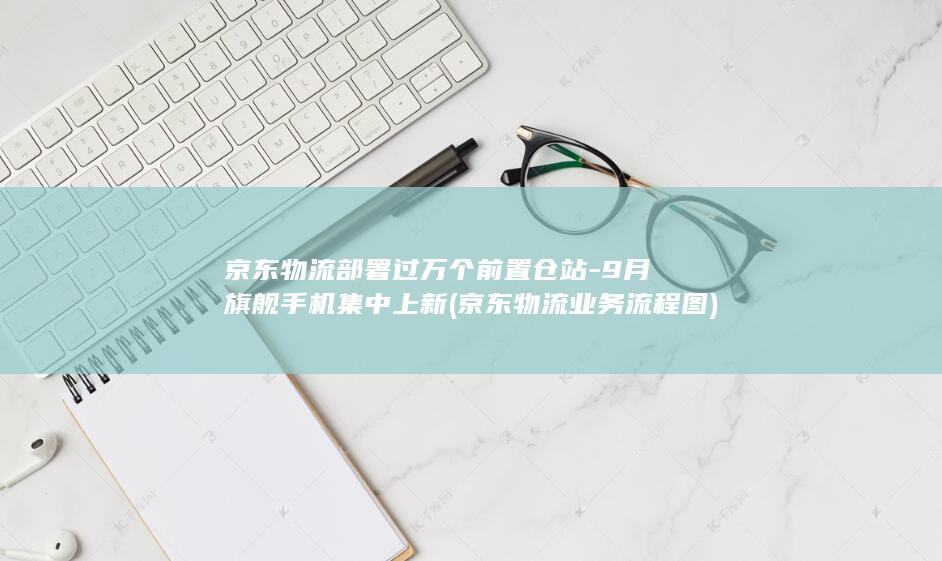 京东物流部署过万个前置仓站-9月旗舰手机集中上新 (京东物流业务流程图)