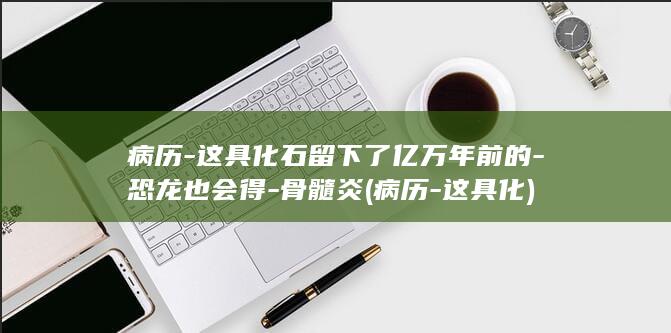 病历-这具化石留下了亿万年前的-恐龙也会得-骨髓炎 (病历-这具化)