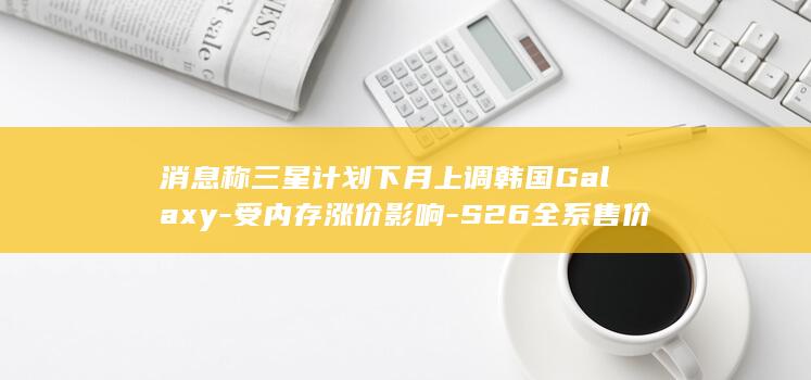 消息称三星计划下月上调韩国Galaxy-受内存涨价影响-S26全系售价 (三星消息提示音大全)