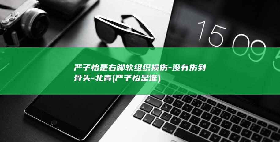 严子怡是右脚软组织损伤-没有伤到骨头-北青 (严子怡是谁)