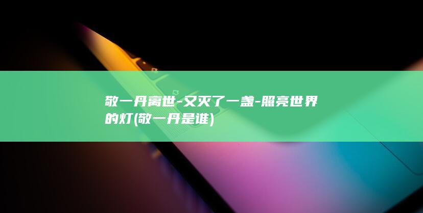 敬一丹离世-又灭了一盏-照亮世界的灯 (敬一丹是谁)