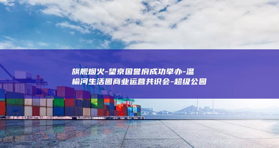 旗舰烟火-望京国誉府成功举办-温榆河生活圈商业运营共识会-超级公园
