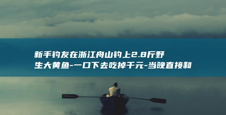新手钓友在浙江舟山钓上2.8斤野生大黄鱼-一口下去吃掉千元-当晚直接和朋友吃掉-网友调侃 (浙江最有名的钓鱼的水库)