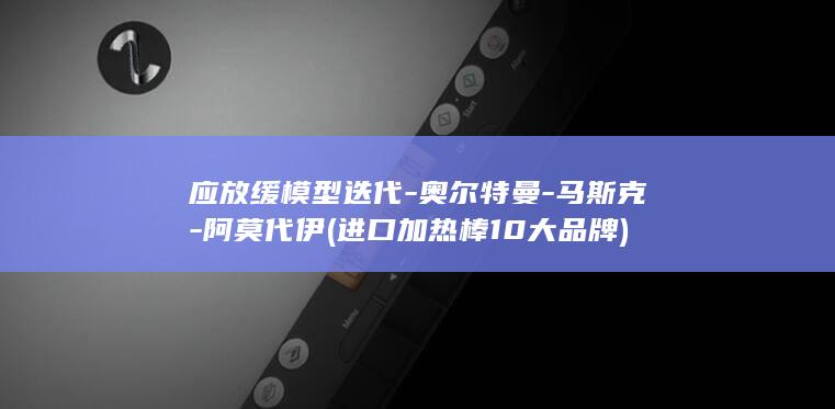 应放缓模型迭代-奥尔特曼-马斯克-阿莫代伊 (进口加热棒10大品牌)