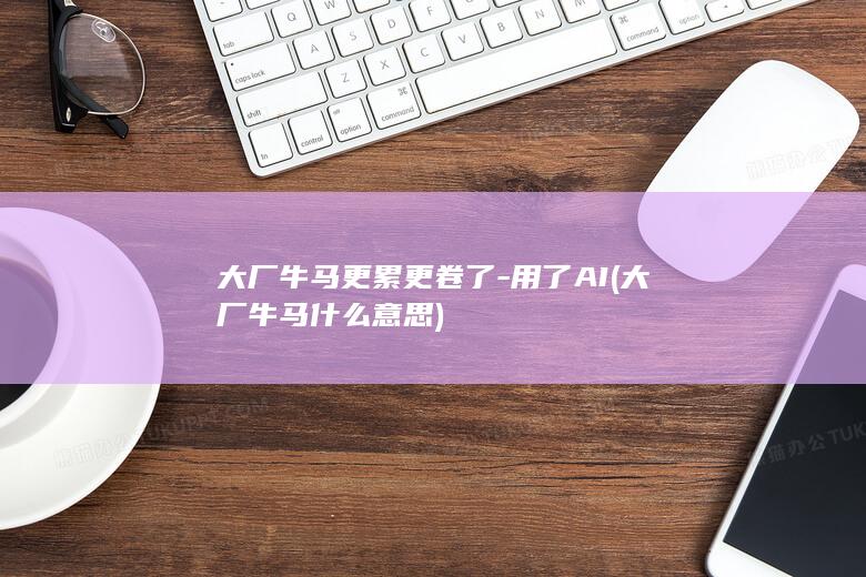 大厂牛马更累更卷了-用了AI (大厂牛马什么意思)