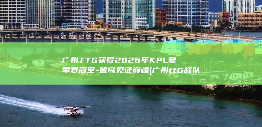 广州TTG获得2026年KPL夏季赛冠军-鹭岛见证巅峰 (广州ttG战队冠军阵容)