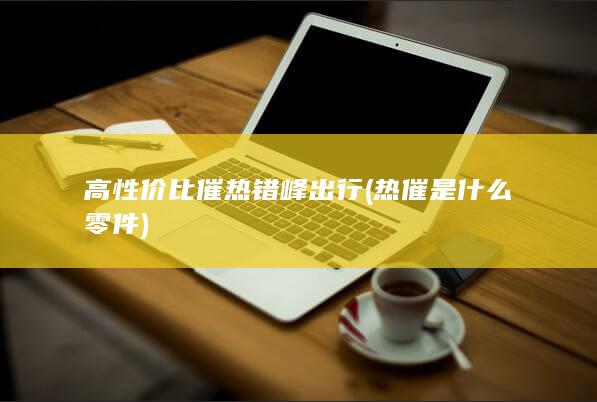 高性价比催热错峰出行 (热催是什么零件)