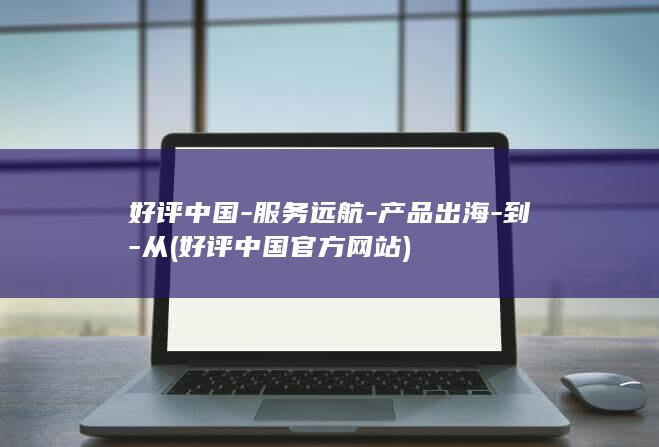 好评中国-服务远航-产品出海-到-从 (好评中国官方网站)