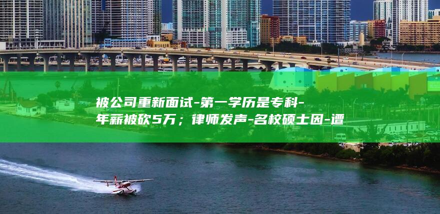 被公司重新面试-第一学历是专科-年薪被砍5万；律师发声-名校硕士因-遭大厂拒绝；北大硕士因本科非北大-五轮面试全过 (重新面试原公司时怎么说)