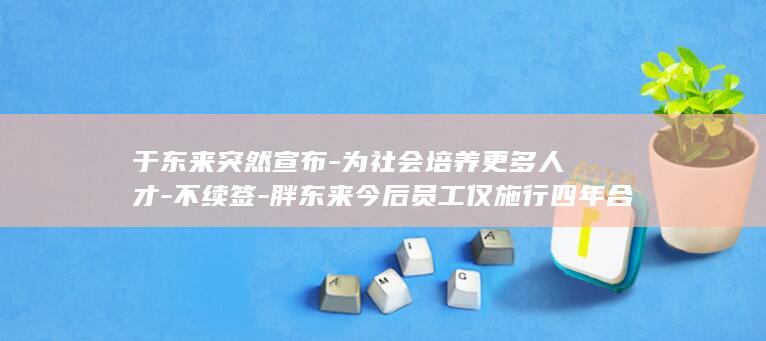 于东来突然宣布-为社会培养更多人才-不续签-胖东来今后员工仅施行四年合同制 (于东来突然宣)