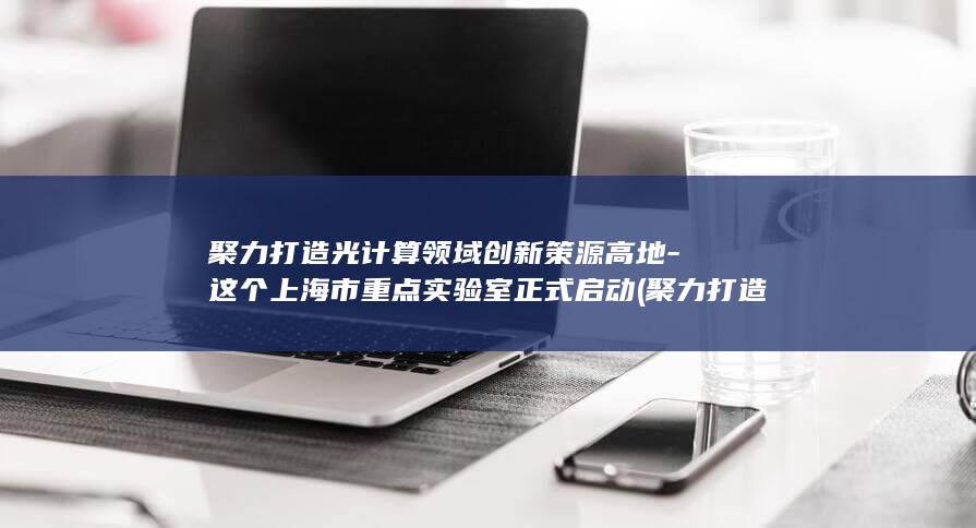 聚力打造光计算领域创新策源高地-这个上海市重点实验室正式启动 (聚力打造光计)