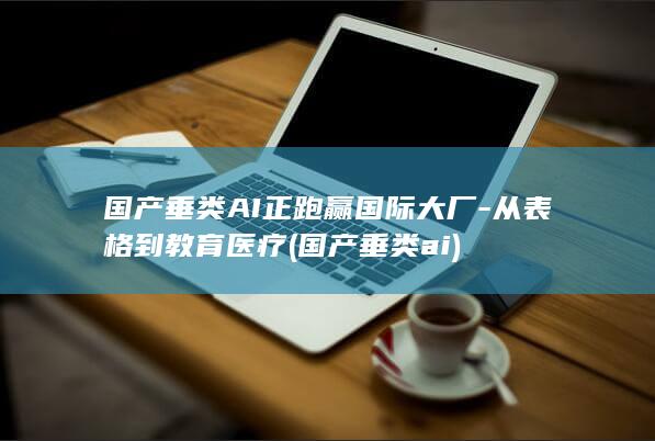 国产垂类AI正跑赢国际大厂-从表格到教育医疗 (国产垂类ai)