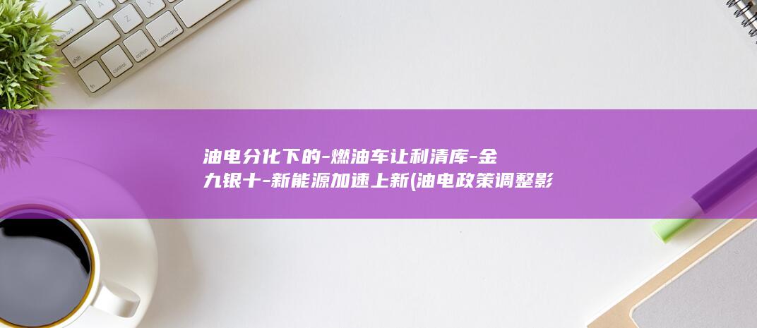 油电分化下的-燃油车让利清库-金九银十-新能源加速上新 (油电政策调整影响)