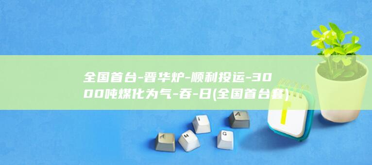 全国首台-晋华炉-顺利投运-3000吨煤化为气-吞-日 (全国首台套)