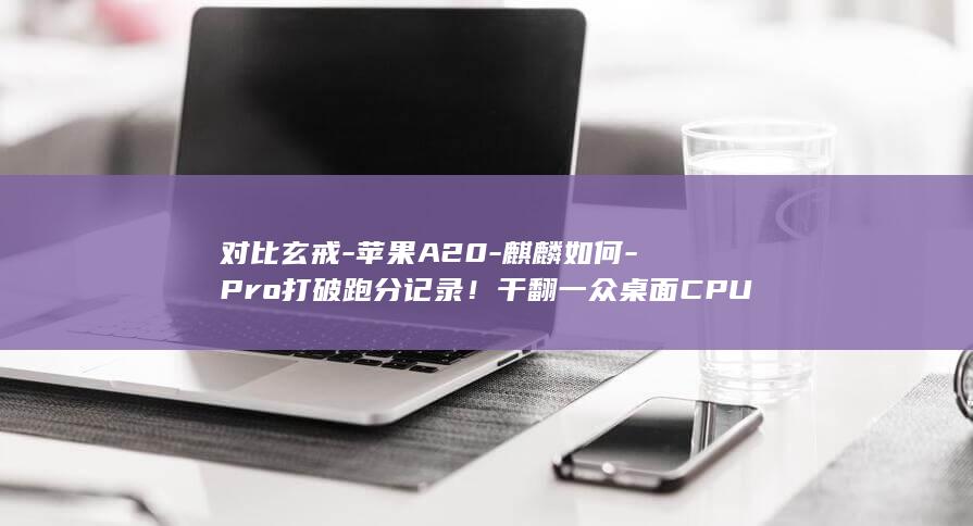 对比玄戒-苹果A20-麒麟如何-Pro打破跑分记录！干翻一众桌面CPU (玄戒o1相当于苹果)