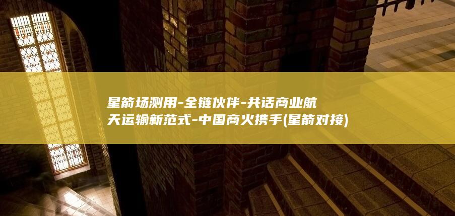 星箭场测用全链伙伴共话航天运输新范式中国