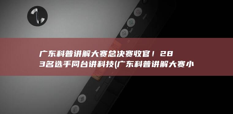 广东科普讲解大赛总决赛收官！283名选手同台讲科技 (广东科普讲解大赛小学生)