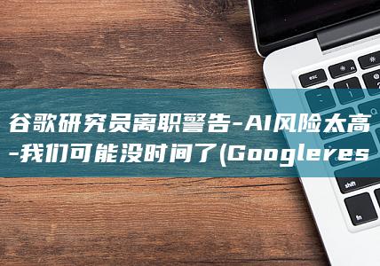 谷歌研究员离职警告-AI风险太高-我们可能没时间了 (Google research有多少研究员)