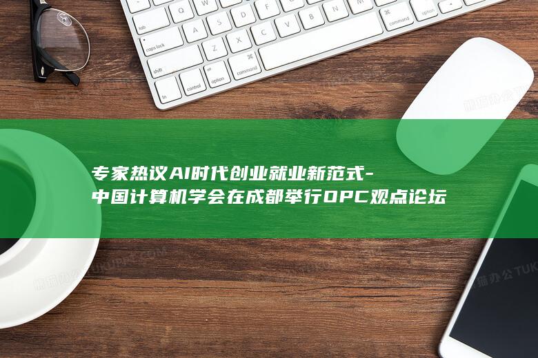 专家热议AI时代创业就业新范式-中国计算机学会在成都举行OPC观点论坛 (专家热议ai)