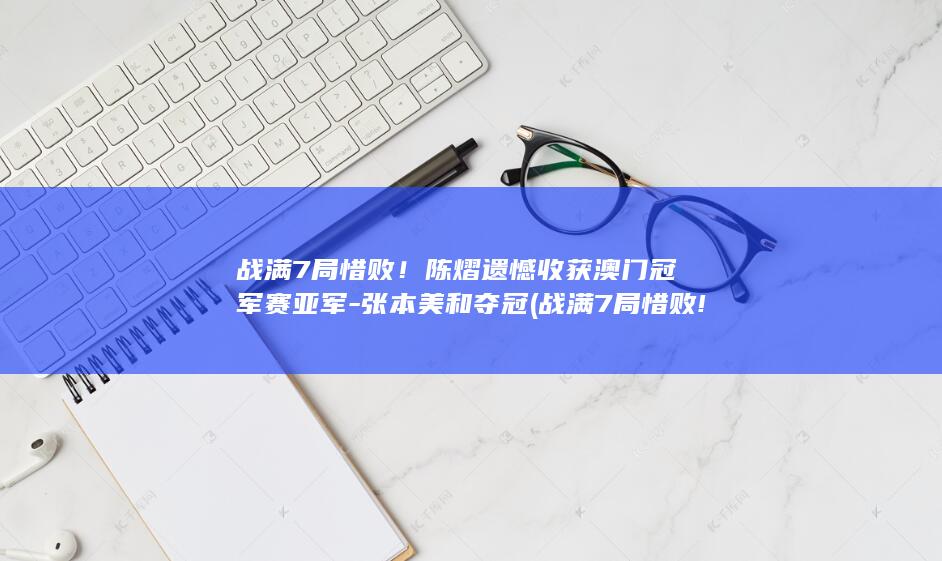 战满7局惜败！陈熠遗憾收获澳门冠军赛亚军-张本美和夺冠 (战满7局惜败!陈熠逆转未果3-4出局)