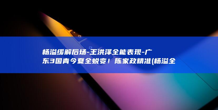 杨溢缓解后场-王洪泽全能表现-广东3国青今夏全蜕变！陈家政精准 (杨溢全)