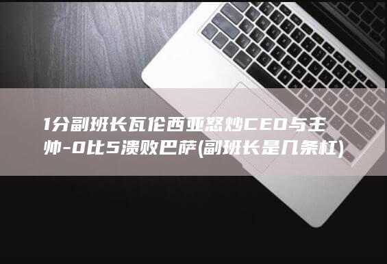 1分副班长瓦伦西亚怒炒CEO与主帅-0比5溃败巴萨 (副班长是几条杠)