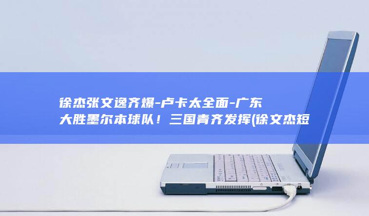 徐杰张文逸齐爆-卢卡太全面-广东大胜墨尔本球队！三国青齐发挥 (徐文杰短剧)