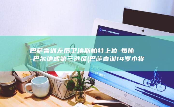 巴萨青训左后卫埃斯帕特上位-每体-巴尔德成第三选择 (巴萨青训14岁小将公布)