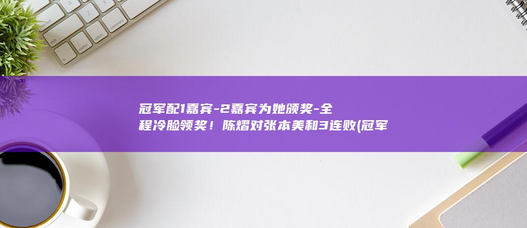 冠军配1嘉宾-2嘉宾为她颁奖-全程冷脸领奖！陈熠对张本美和3连败 (冠军対冠军)