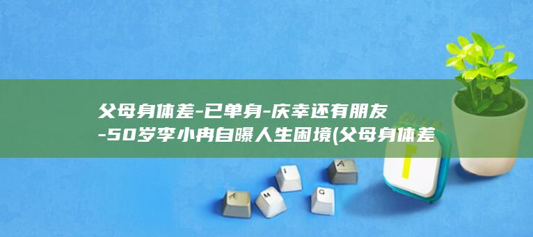 父母身体差-已单身-庆幸还有朋友-50岁李小冉自曝人生困境 (父母身体差)