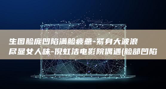 生图脸庞凹陷满脸疲惫-紧身大波浪尽显女人味-倪虹洁电影院偶遇 (脸部凹陷的人没有福气吗)
