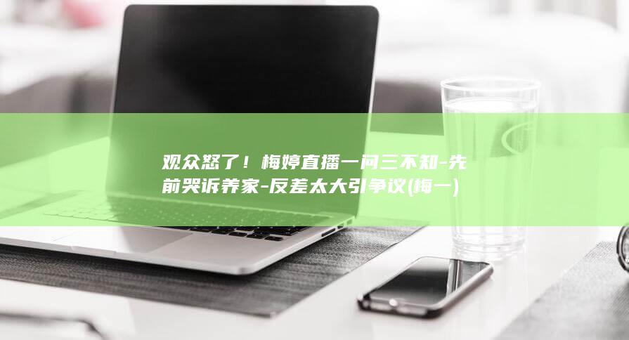观众怒了！梅婷直播一问三不知-先前哭诉养家-反差太大引争议 (梅一)