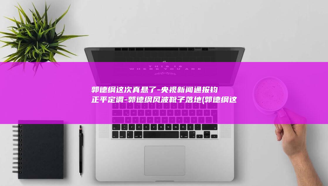 郭德纲这次真悬了-央视新闻通报钧正平定调-郭德纲风波靴子落地 (郭德纲这次的事严重他的团现在忙啥)