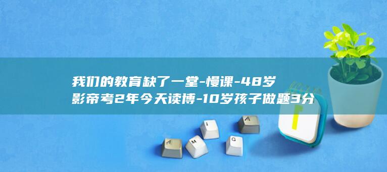 我们的教育缺了一堂-慢课-48岁影帝考2年今天读博-10岁孩子做题3分钟就哭 (我们的教育缺点是什么)
