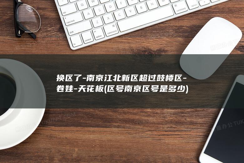 换区了-南京江北新区超过鼓楼区-卷娃-天花板 (区号南京区号是多少)