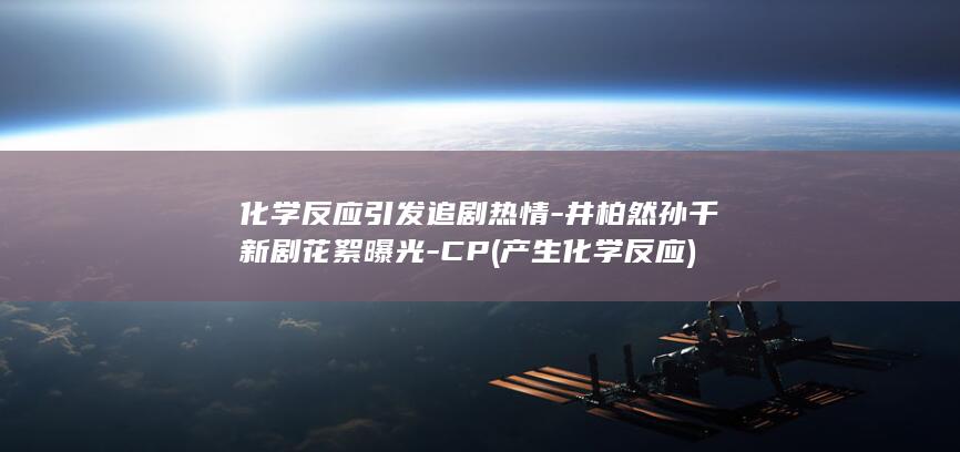 化学反应引发追剧热情-井柏然孙千新剧花絮曝光-CP (产生化学反应)