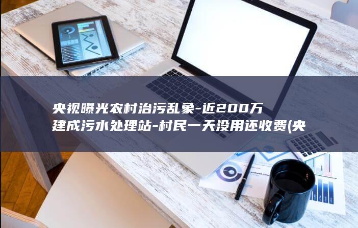 央视曝光农村治污乱象-近200万建成污水处理站-村民一天没用还收费 (央视曝光农村)