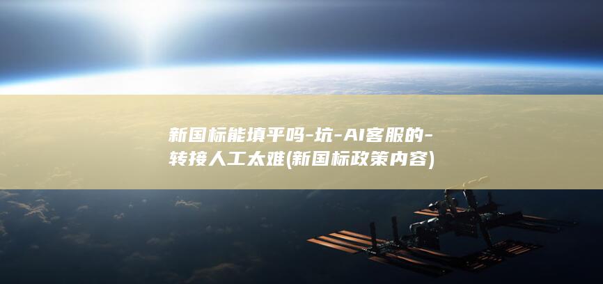 新国标能填平吗-坑-AI客服的-转接人工太难 (新国标政策内容)